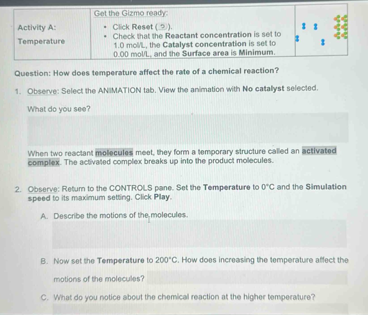 activity a: temperature\nget the gizmo ready:\n• click reset ( 2 ).\n• check that the reactant concentration is set to 1.0 mol/l, the catalyst concentration is set to 0.00 mol/l, and the surface area is minimum.\nquestion: how does temperature affect the rate of a chemical reaction?\n1. observe: select the animation tab. view the animation with no catalyst selected.\nwhat do you see?\nwhen two reactant molecules meet, they form a temporary structure called an activated complex. the activated complex breaks up into the product molecules.\n2. observe: return to the controls pane. set the temperature to 0°c and the simulation speed to its maximum setting. click play.\na. describe the motions of the molecules.\nb. now set the temperature to 200°c. how does increasing the temperature affect the motions of the molecules?\nc. what do you notice about the chemical reaction at the higher temperature?