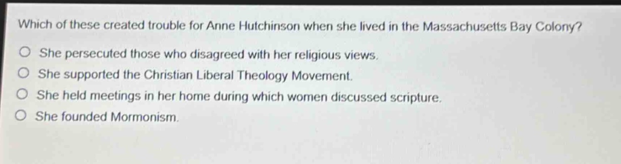 which of these created trouble for anne hutchinson when she lived in the massachusetts bay colony?\nshe persecuted those who disagreed with her religious views.\nshe supported the christian liberal theology movement.\nshe held meetings in her home during which women discussed scripture.\nshe founded mormonism.