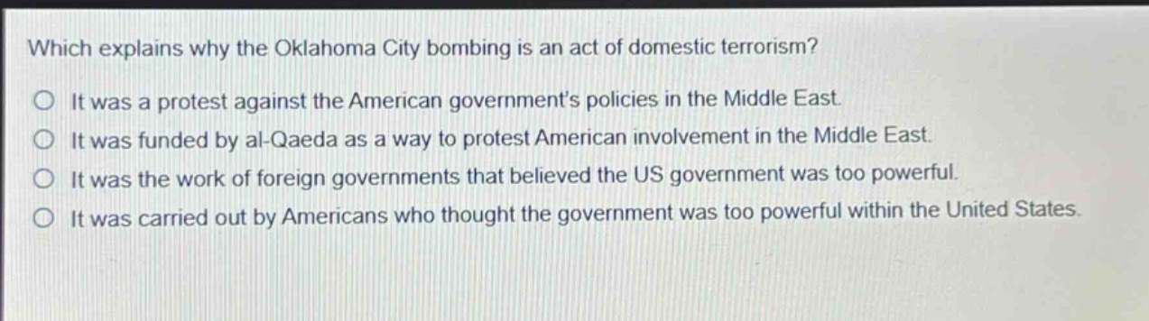 which explains why the oklahoma city bombing is an act of domestic terrorism?\no it was a protest against the american governments policies in the middle east.\no it was funded by al - qaeda as a way to protest american involvement in the middle east.\no it was the work of foreign governments that believed the us government was too powerful.\no it was carried out by americans who thought the government was too powerful within the united states.