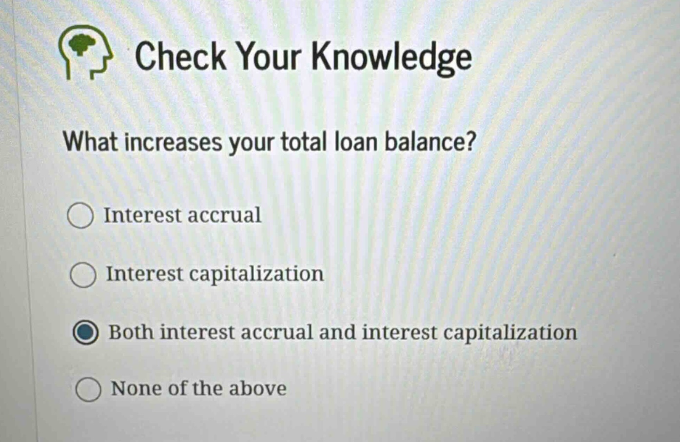check your knowledge\nwhat increases your total loan balance?\ninterest accrual\ninterest capitalization\nboth interest accrual and interest capitalization\nnone of the above