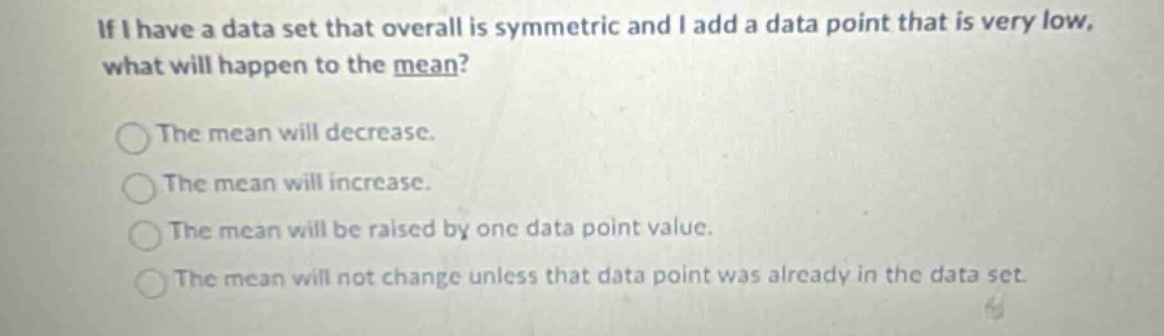 if i have a data set that overall is symmetric and i add a data point that is very low, what will happen to the mean?\nthe mean will decrease.\nthe mean will increase.\nthe mean will be raised by one data point value.\nthe mean will not change unless that data point was already in the data set.