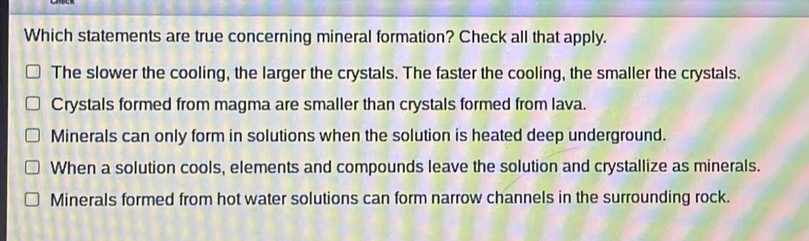 which statements are true concerning mineral formation? check all that apply.\nthe slower the cooling, the larger the crystals. the faster the cooling, the smaller the crystals.\ncrystals formed from magma are smaller than crystals formed from lava.\nminerals can only form in solutions when the solution is heated deep underground.\nwhen a solution cools, elements and compounds leave the solution and crystallize as minerals.\nminerals formed from hot water solutions can form narrow channels in the surrounding rock.