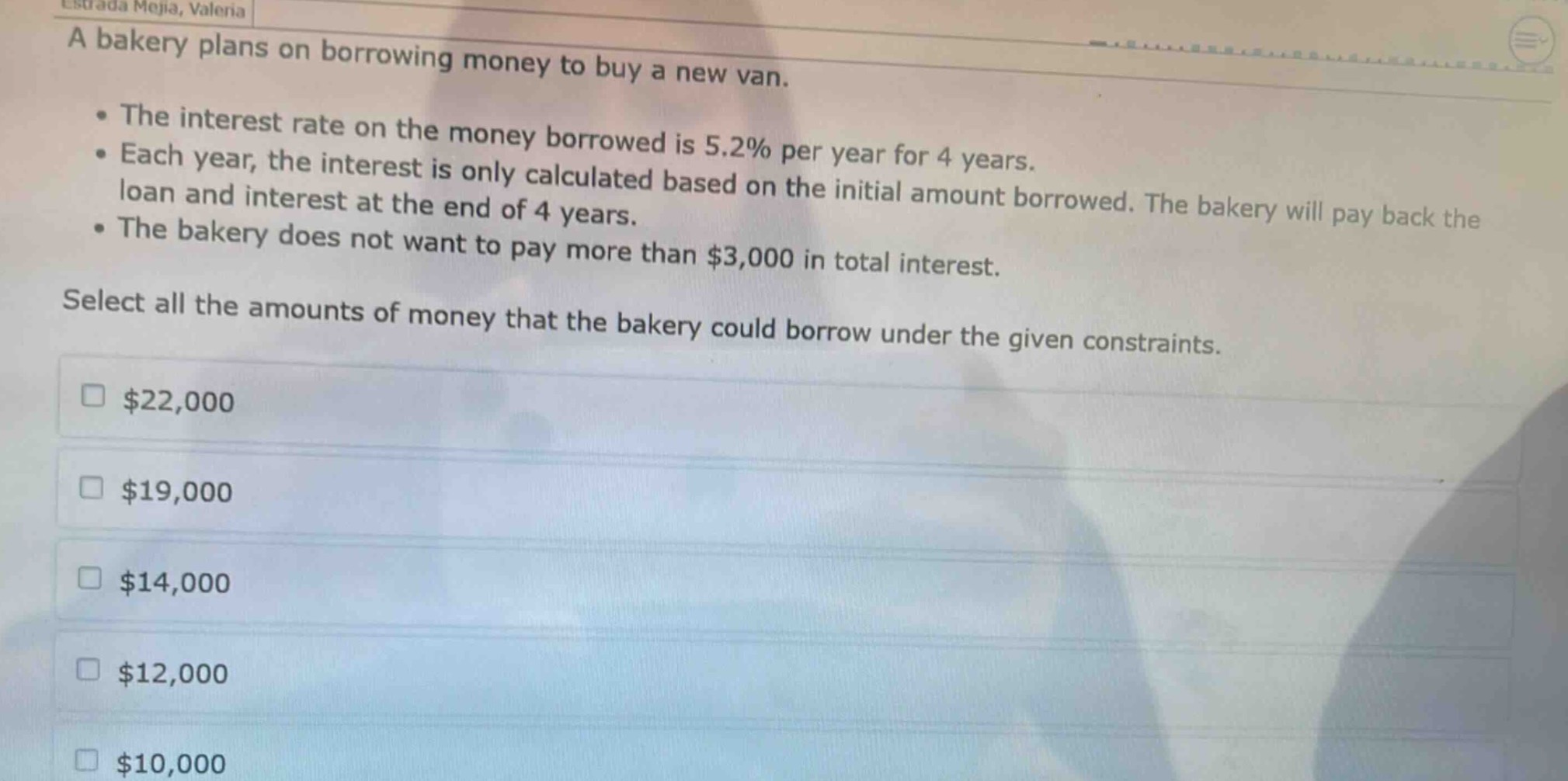 a bakery plans on borrowing money to buy a new van.\n- the interest rate on the money borrowed is 5.2% per year for 4 years.\n- each year, the interest is only calculated based on the initial amount borrowed. the bakery will pay back the loan and interest at the end of 4 years.\n- the bakery does not want to pay more than $3,000 in total interest.\nselect all the amounts of money that the bakery could borrow under the given constraints.\n$22,000\n$19,000\n$14,000\n$12,000\n$10,000