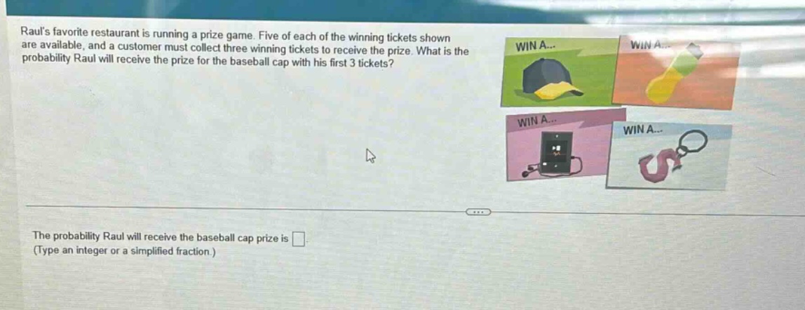 rauls favorite restaurant is running a prize game. five of each of the winning tickets shown are available, and a customer must collect three winning tickets to receive the prize. what is the probability raul will receive the prize for the baseball cap with his first 3 tickets?\nthe probability raul will receive the baseball cap prize is \n(type an integer or a simplified fraction.)