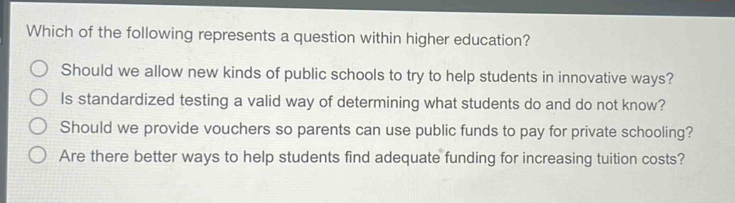 which of the following represents a question within higher education?\nshould we allow new kinds of public schools to try to help students in innovative ways?\nis standardized testing a valid way of determining what students do and do not know?\nshould we provide vouchers so parents can use public funds to pay for private schooling?\nare there better ways to help students find adequate funding for increasing tuition costs?