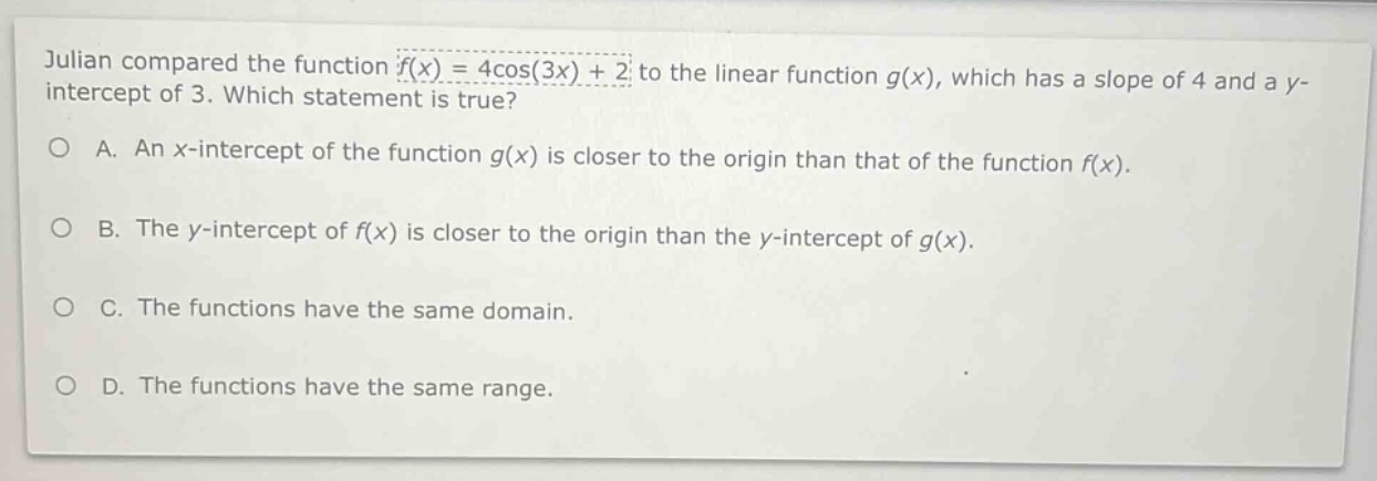 julian compared the function (f(x)=4cos(3x)+2) to the linear function (g(x)), which has a slope of 4 and a y - intercept of 3. which statement is true?\na. an x - intercept of the function (g(x)) is closer to the origin than that of the function (f(x)).\nb. the y - intercept of (f(x)) is closer to the origin than the y - intercept of (g(x)).\nc. the functions have the same domain.\nd. the functions have the same range.