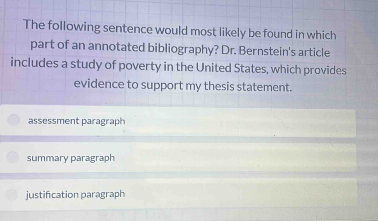 the following sentence would most likely be found in which part of an annotated bibliography? dr. bernsteins article includes a study of poverty in the united states, which provides evidence to support my thesis statement.\nassessment paragraph\nsummary paragraph\njustification paragraph