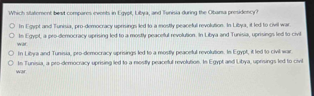 which statement best compares events in egypt, libya, and tunisia during the obama presidency?\no in egypt and tunisia, pro - democracy uprisings led to a mostly peaceful revolution. in libya, it led to civil war.\no in egypt, a pro - democracy uprising led to a mostly peaceful revolution. in libya and tunisia, uprisings led to civil war.\no in libya and tunisia, pro - democracy uprisings led to a mostly peaceful revolution. in egypt, it led to civil war.\no in tunisia, a pro - democracy uprising led to a mostly peaceful revolution. in egypt and libya, uprisings led to civil war.