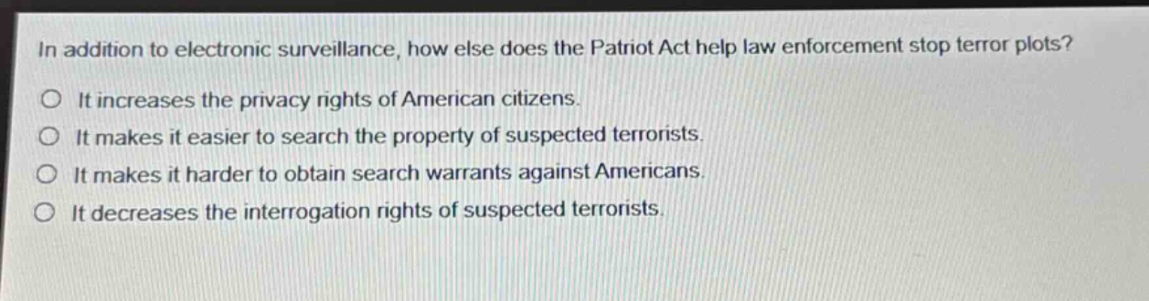 in addition to electronic surveillance, how else does the patriot act help law enforcement stop terror plots?\nit increases the privacy rights of american citizens.\nit makes it easier to search the property of suspected terrorists.\nit makes it harder to obtain search warrants against americans.\nit decreases the interrogation rights of suspected terrorists.