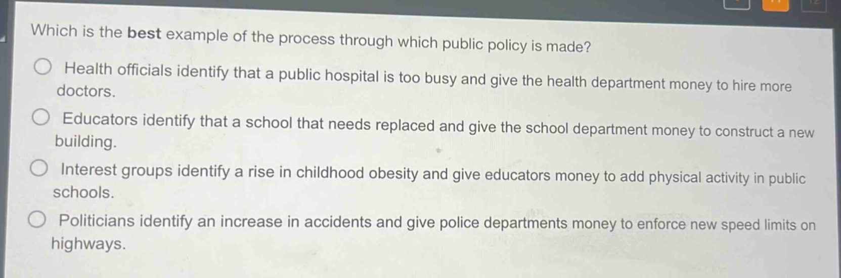 which is the best example of the process through which public policy is made?\nhealth officials identify that a public hospital is too busy and give the health department money to hire more doctors.\neducators identify that a school that needs replaced and give the school department money to construct a new building.\ninterest groups identify a rise in childhood obesity and give educators money to add physical activity in public schools.\npoliticians identify an increase in accidents and give police departments money to enforce new speed limits on highways.