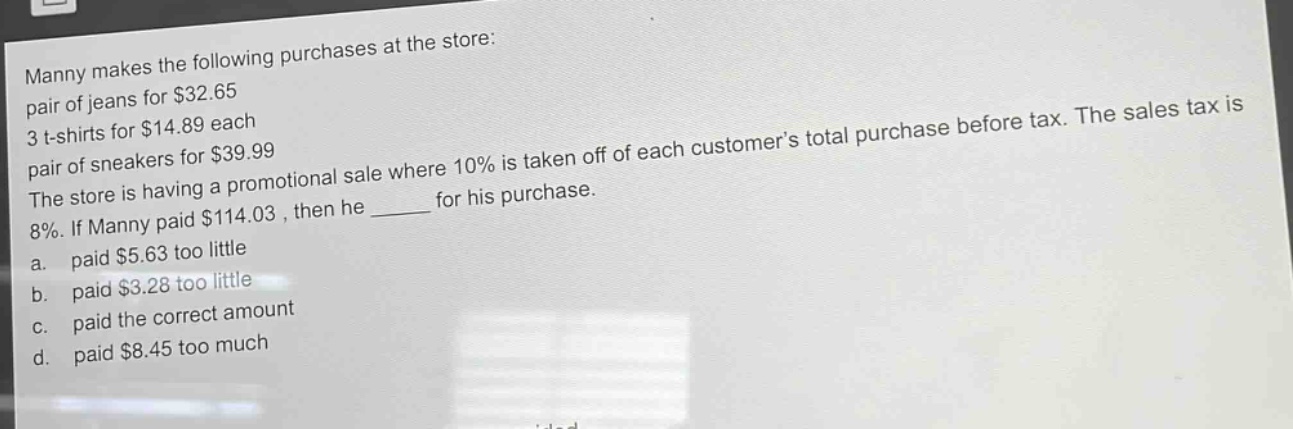 manny makes the following purchases at the store: pair of jeans for $32.65 3 t - shirts for $14.89 each pair of sneakers for $39.99 the store is having a promotional sale where 10% is taken off of each customers total purchase before tax. the sales tax is 8%. if manny paid $114.03, then he ______ for his purchase. a. paid $5.63 too little b. paid $3.28 too little c. paid the correct amount d. paid $8.45 too much