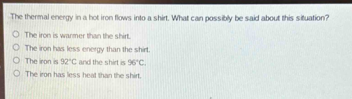 the thermal energy in a hot iron flows into a shirt. what can possibly be said about this situation?\no the iron is warmer than the shirt.\no the iron has less energy than the shirt.\no the iron is 92°c and the shirt is 96°c.\no the iron has less heat than the shirt.