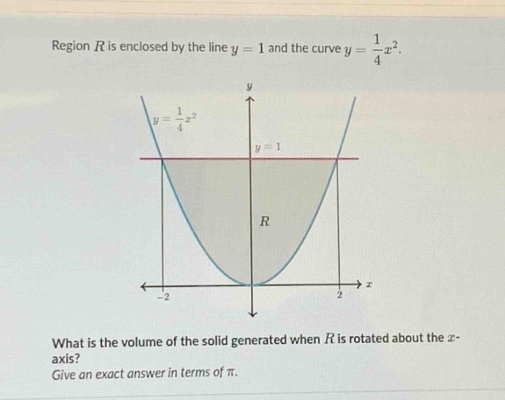 region $r$ is enclosed by the line $y = 1$ and the curve $y=\frac{1}{4}x^{2}$. what is the volume of the solid generated when $r$ is rotated about the $x$-axis? give an exact answer in terms of $pi$.