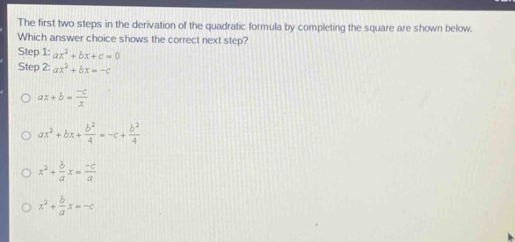 the first two steps in the derivation of the quadratic formula by completing the square are shown below. which answer choice shows the correct next step? step 1: $ax^{2}+bx + c = 0$ step 2: $ax^{2}+bx=-c$ $ax + b=\frac{-c}{x}$ $ax^{2}+bx+\frac{b^{2}}{4}=-c+\frac{b^{2}}{4}$ $x^{2}+\frac{b}{a}x=\frac{-c}{a}$ $x^{2}+\frac{b}{a}x=-c$