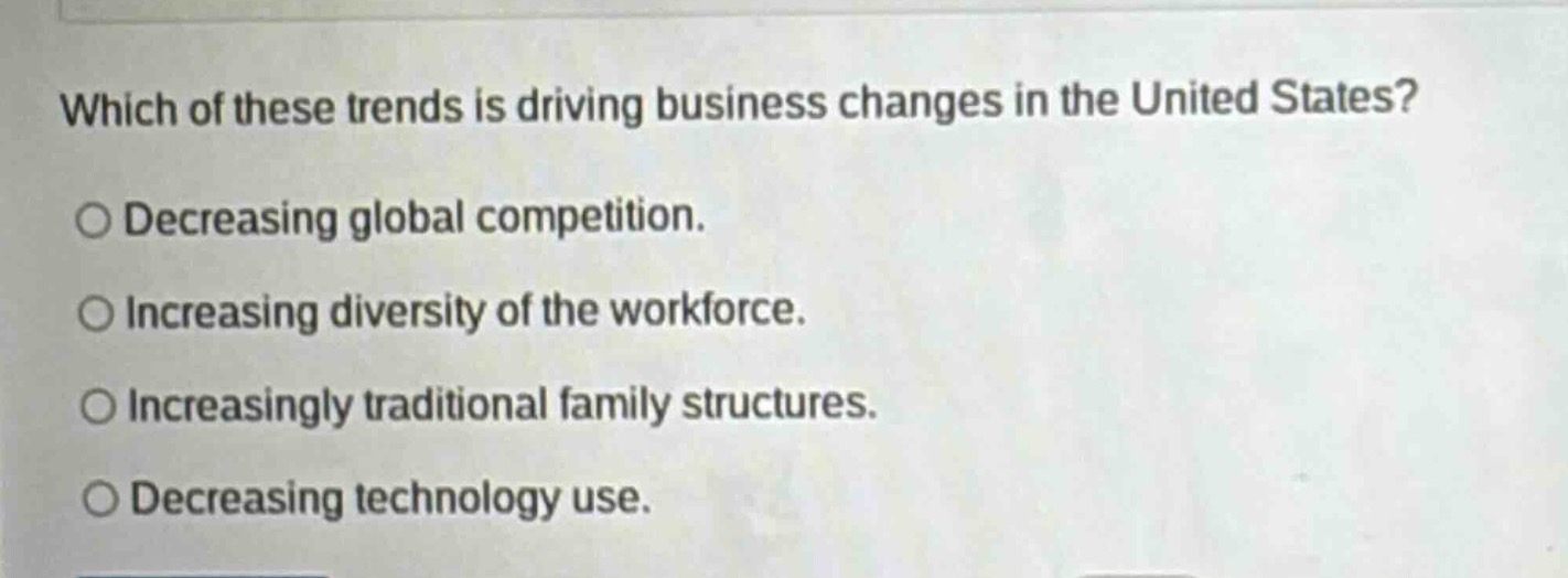 which of these trends is driving business changes in the united states?\n○ decreasing global competition.\n○ increasing diversity of the workforce.\n○ increasingly traditional family structures.\n○ decreasing technology use.