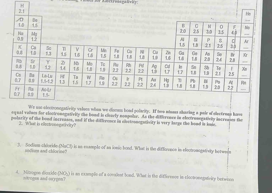 we use electronegativity values when we discuss bond polarity. if two atoms sharing a pair of electrons have equal values for electronegativity the bond is clearly nonpolar. as the difference in electronegativity increases the polarity of the bond increases, and if the difference in electronegativity is very large the bond is ionic.\n2. what is electronegativity?\n3. sodium chloride (nacl) is an example of an ionic bond. what is the difference in electronegativity between sodium and chlorine?\n4. nitrogen dioxide (no₂) is an example of a covalent bond. what is the difference in electronegativity between nitrogen and oxygen?