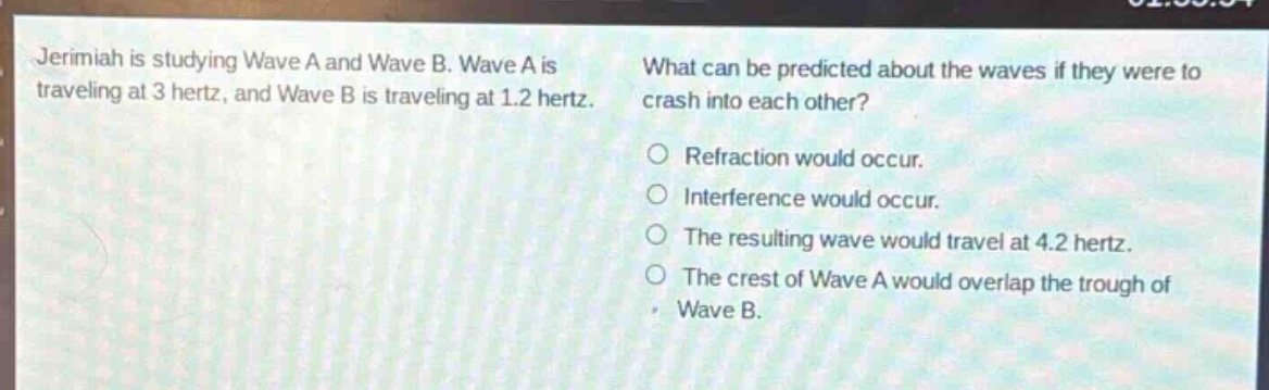 jeremiah is studying wave a and wave b. wave a is traveling at 3 hertz, and wave b is traveling at 1.2 hertz. what can be predicted about the waves if they were to crash into each other? refraction would occur. interference would occur. the resulting wave would travel at 4.2 hertz. the crest of wave a would overlap the trough of wave b.