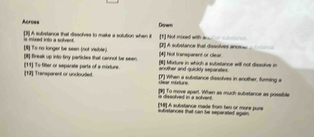 across\n3 a substance that dissolves to make a solution when it is mixed into a solvent.\n5 to no longer be seen (not visible).\n8 break up into tiny particles that cannot be seen.\n11 to filter or separate parts of a mixture.\n12 transparent or unclouded.\ndown\n1 not mixed with another substance.\n2 a substance that dissolves another substance.\n4 not transparent or clear.\n6 mixture in which a substance will not dissolve in another and quickly separates.\n7 when a substance dissolves in another, forming a clear mixture.\n9 to move apart. when as much substance as possible is dissolved in a solvent.\n10 a substance made from two or more pure substances that can be separated again.