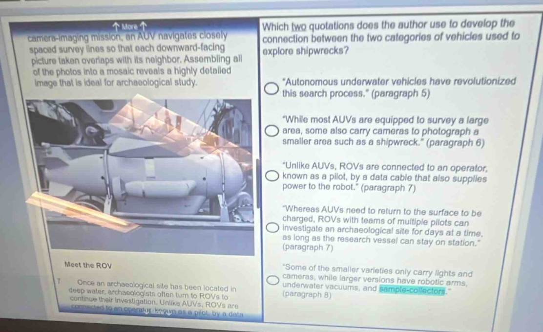 which two quotations does the author use to develop the connection between the two categories of vehicles used to explore shipwrecks?\n\autonomous underwater vehicles have revolutionized this search process.\ (paragraph 5)\n\while most auvs are equipped to survey a large area, some also carry cameras to photograph a smaller area such as a shipwreck.\ (paragraph 6)\n\unlike auvs, rovs are connected to an operator, known as a pilot, by a data cable that also supplies power to the robot.\ (paragraph 7)\n\whereas auvs need to return to the surface to be charged, rovs with teams of multiple pilots can investigate an archaeological site for days at a time, as long as the research vessel can stay on station.\ (paragraph 7)\n\some of the smaller varieties only carry lights and cameras, while larger versions have robotic arms, underwater vacuums, and sample - collectors.\ (paragraph 8)