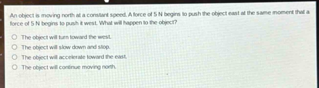 an object is moving north at a constant speed. a force of 5 n begins to push the object east at the same moment that a force of 5 n begins to push it west. what will happen to the object?\no the object will turn toward the west.\no the object will slow down and stop.\no the object will accelerate toward the east.\no the object will continue moving north.