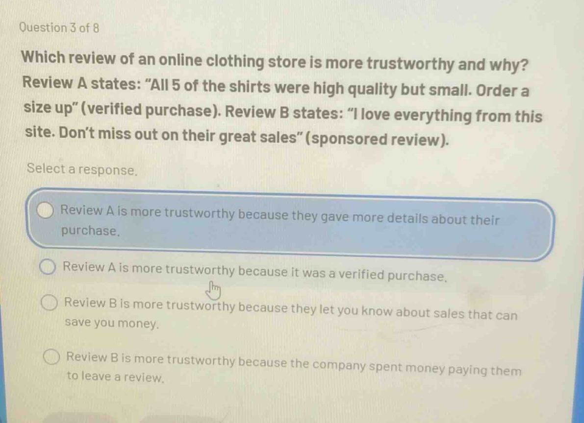 question 3 of 8\nwhich review of an online clothing store is more trustworthy and why? review a states: “all 5 of the shirts were high quality but small. order a size up”(verified purchase). review b states: “i love everything from this site. don’t miss out on their great sales”(sponsored review).\nselect a response.\nreview a is more trustworthy because they gave more details about their purchase.\nreview a is more trustworthy because it was a verified purchase.\nreview b is more trustworthy because they let you know about sales that can save you money.\nreview b is more trustworthy because the company spent money paying them to leave a review.