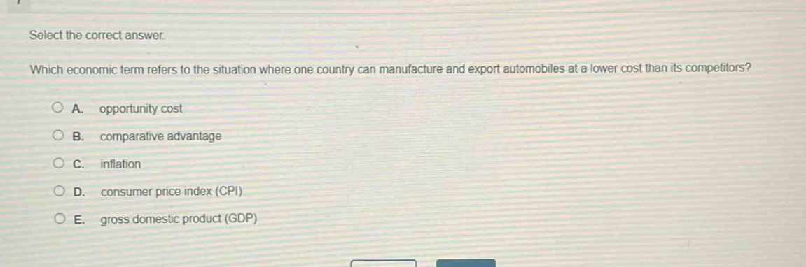 select the correct answer.\nwhich economic term refers to the situation where one country can manufacture and export automobiles at a lower cost than its competitors?\na. opportunity cost\nb. comparative advantage\nc. inflation\nd. consumer price index (cpi)\ne. gross domestic product (gdp)