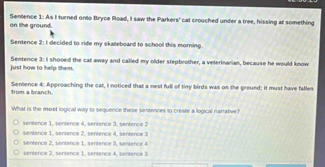 sentence 1: as i turned onto bryce road, i saw the parkers cat crouched under a tree, hissing at something on the ground.\nsentence 2: i decided to ride my skateboard to school this morning.\nsentence 3: i shooed the cat away and called my older stepbrother, a veterinarian, because he would know just how to help them.\nsentence 4: approaching the cat, i noticed that a nest full of tiny birds was on the ground; it must have fallen from a branch.\nwhat is the most logical way to sequence these sentences to create a logical narrative?\no sentence 1, sentence 4, sentence 3, sentence 2\no sentence 1, sentence 2, sentence 4, sentence 3\no sentence 2, sentence 1, sentence 3, sentence 4\no sentence 2, sentence 1, sentence 4, sentence 3