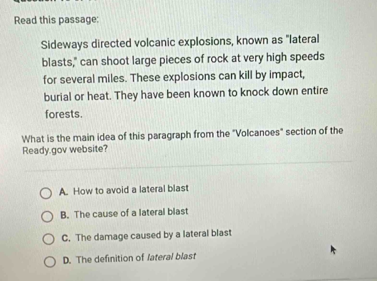 read this passage: sideways directed volcanic explosions, known as \lateral blasts,\ can shoot large pieces of rock at very high speeds for several miles. these explosions can kill by impact, burial or heat. they have been known to knock down entire forests. what is the main idea of this paragraph from the \volcanoes\ section of the ready.gov website? a. how to avoid a lateral blast b. the cause of a lateral blast c. the damage caused by a lateral blast d. the definition of lateral blast