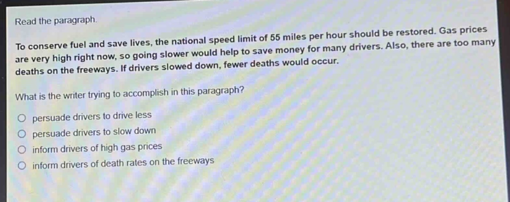 read the paragraph.\nto conserve fuel and save lives, the national speed limit of 55 miles per hour should be restored. gas prices are very high right now, so going slower would help to save money for many drivers. also, there are too many deaths on the freeways. if drivers slowed down, fewer deaths would occur.\nwhat is the writer trying to accomplish in this paragraph?\no persuade drivers to drive less\no persuade drivers to slow down\no inform drivers of high gas prices\no inform drivers of death rates on the freeways