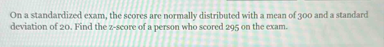 on a standardized exam, the scores are normally distributed with a mean of 300 and a standard deviation of 20. find the z - score of a person who scored 295 on the exam.