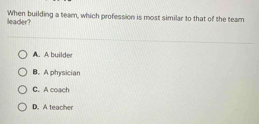 when building a team, which profession is most similar to that of the team leader?\n\na. a builder\nb. a physician\nc. a coach\nd. a teacher