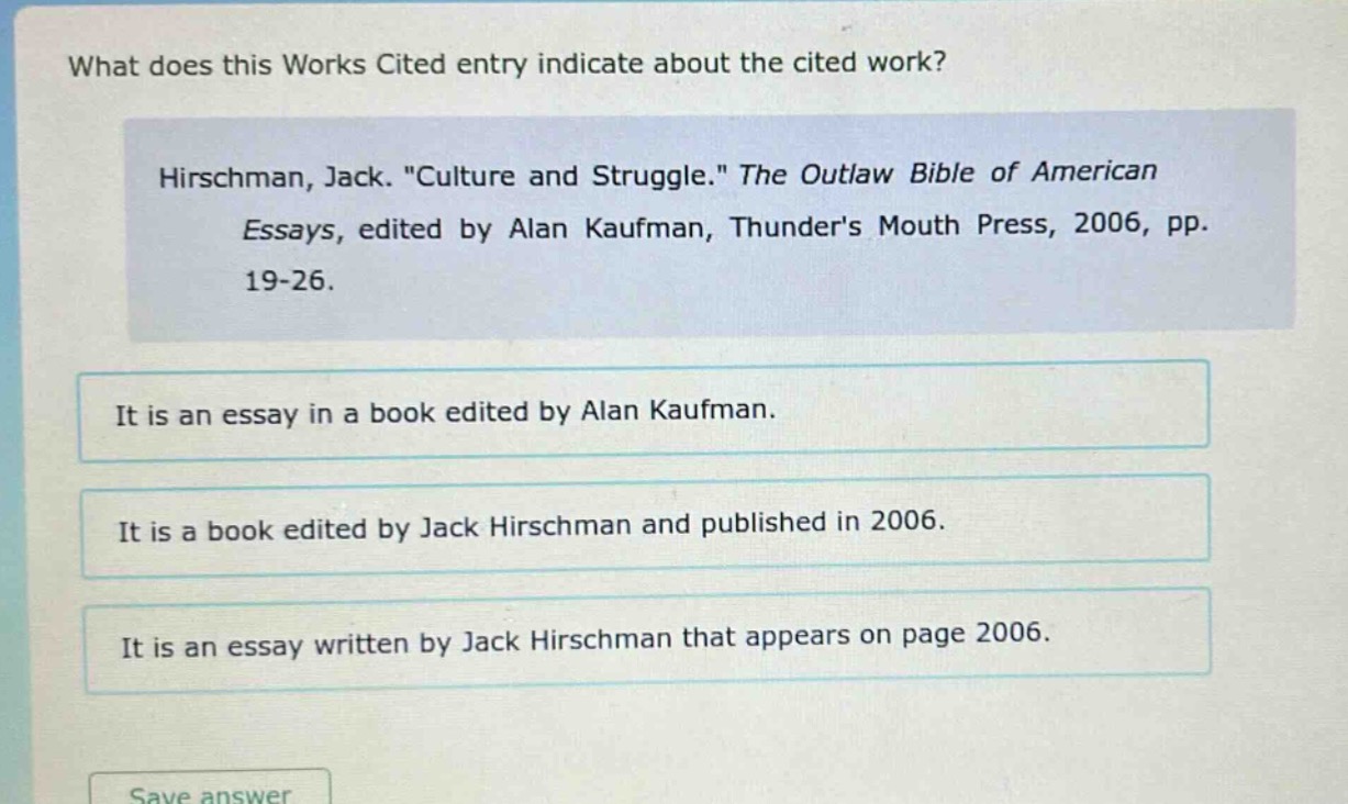 what does this works cited entry indicate about the cited work? hirschman, jack. \culture and struggle.\ the outlaw bible of american essays, edited by alan kaufman, thunders mouth press, 2006, pp. 19 - 26. it is an essay in a book edited by alan kaufman. it is a book edited by jack hirschman and published in 2006. it is an essay written by jack hirschman that appears on page 2006.