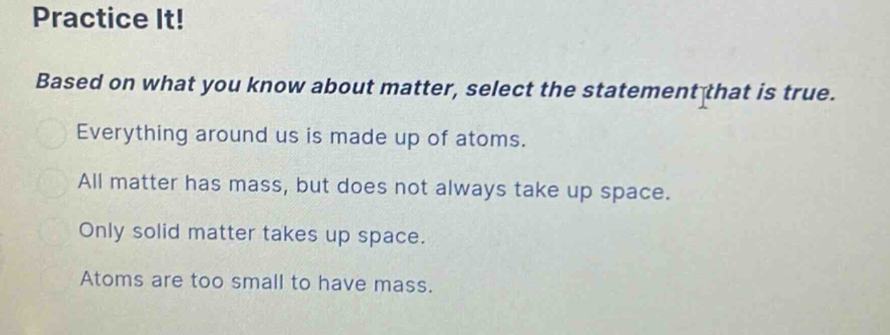 practice it! based on what you know about matter, select the statement that is true. everything around us is made up of atoms. all matter has mass, but does not always take up space. only solid matter takes up space. atoms are too small to have mass.