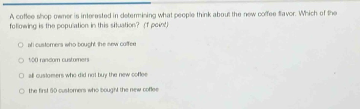 a coffee shop owner is interested in determining what people think about the new coffee flavor. which of the following is the population in this situation? (1 point)\n○ all customers who bought the new coffee\n○ 100 random customers\n○ all customers who did not buy the new coffee\n○ the first 50 customers who bought the new coffee