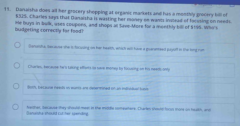 11. danaisha does all her grocery shopping at organic markets and has a monthly grocery bill of $325. charles says that danaisha is wasting her money on wants instead of focusing on needs. he buys in bulk, uses coupons, and shops at save - more for a monthly bill of $195. whos budgeting correctly for food?\n\ndanaisha, because she is focusing on her health, which will have a guaranteed payoff in the long run\n\ncharles, because hes taking efforts to save money by focusing on his needs only\n\nboth, because needs vs wants are determined on an individual basis\n\nneither, because they should meet in the middle somewhere. charles should focus more on health, and danaisha should cut her spending.