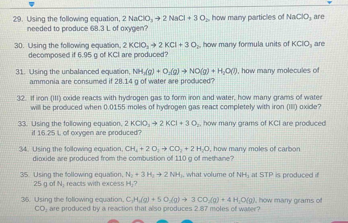 29. using the following equation, 2 naclo₃ → 2 nacl + 3 o₂, how many particles of naclo₃ are needed to produce 68.3 l of oxygen?\n30. using the following equation, 2 kclo₃ → 2 kcl + 3 o₂, how many formula units of kclo₃ are decomposed if 6.95 g of kcl are produced?\n31. using the unbalanced equation, nh₃(g) + o₂(g) → no(g) + h₂o(l), how many molecules of ammonia are consumed if 28.14 g of water are produced?\n32. if iron (iii) oxide reacts with hydrogen gas to form iron and water, how many grams of water will be produced when 0.0155 moles of hydrogen gas react completely with iron (iii) oxide?\n33. using the following equation, 2 kclo₃ → 2 kcl + 3 o₂, how many grams of kcl are produced if 16.25 l of oxygen are produced?\n34. using the following equation, ch₄ + 2 o₂ → co₂ + 2 h₂o, how many moles of carbon dioxide are produced from the combustion of 110 g of methane?\n35. using the following equation, n₂ + 3 h₂ → 2 nh₃, what volume of nh₃ at stp is produced if 25 g of n₂ reacts with excess h₂?\n36. using the following equation, c₃h₈(g) + 5 o₂(g) → 3 co₂(g) + 4 h₂o(g), how many grams of co₂ are produced by a reaction that also produces 2.87 moles of water?