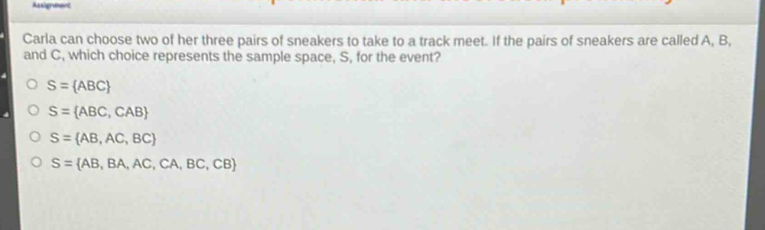 carla can choose two of her three pairs of sneakers to take to a track meet. if the pairs of sneakers are called a, b, and c, which choice represents the sample space, s, for the event?\no s = {abc}\no s = {abc, cab}\no s = {ab, ac, bc}\no s = {ab, ba, ac, ca, bc, cb}