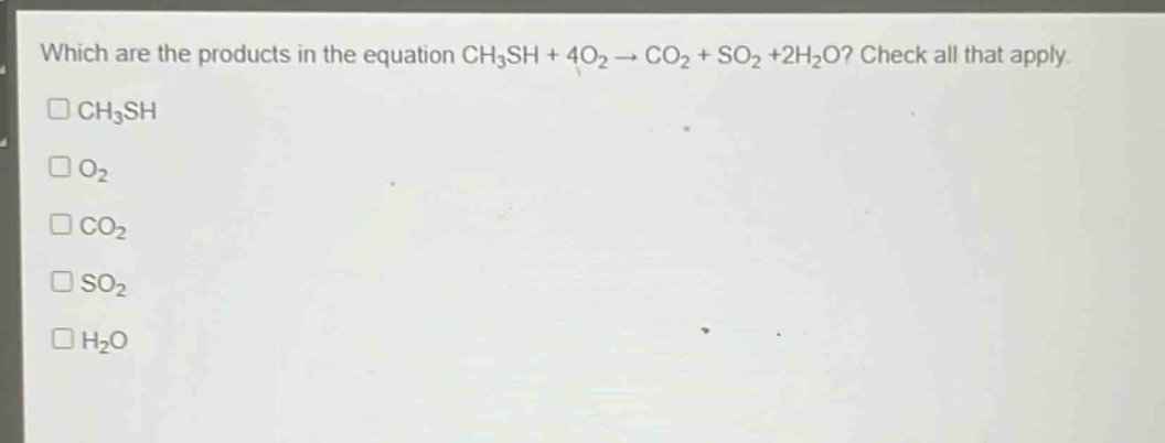 which are the products in the equation ch₃sh + 4o₂ → co₂ + so₂ +2h₂o? check all that apply.\n□ch₃sh\n□o₂\n□co₂\n□so₂\n□h₂o