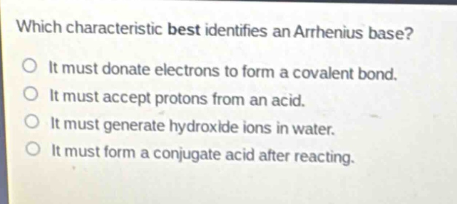 which characteristic best identifies an arrhenius base?\no it must donate electrons to form a covalent bond.\no it must accept protons from an acid.\no it must generate hydroxide ions in water.\no it must form a conjugate acid after reacting.