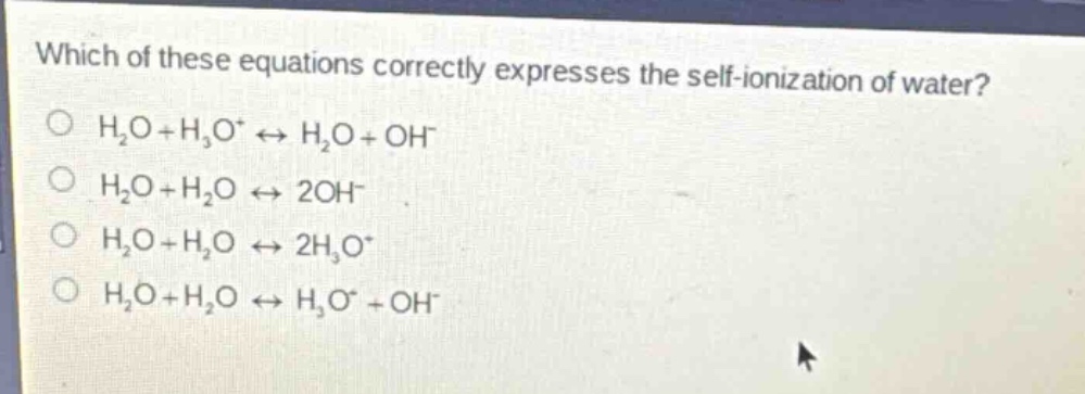 which of these equations correctly expresses the self - ionization of water?\no $h_2o + h_3o^+ leftrightarrow h_2o+oh^-$\no $h_2o + h_2o leftrightarrow 2oh^-$\no $h_2o + h_2o leftrightarrow 2h_3o^+$\no $h_2o + h_2o leftrightarrow h_3o^+ + oh^-$