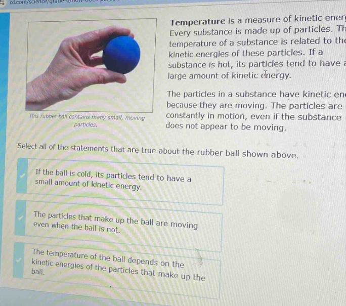 temperature is a measure of kinetic energy. every substance is made up of particles. the temperature of a substance is related to the kinetic energies of these particles. if a substance is hot, its particles tend to have a large amount of kinetic energy. the particles in a substance have kinetic energy because they are moving. the particles are constantly in motion, even if the substance does not appear to be moving. this rubber ball contains many small, moving particles. select all of the statements that are true about the rubber ball shown above. if the ball is cold, its particles tend to have a small amount of kinetic energy. the particles that make up the ball are moving even when the ball is not. the temperature of the ball depends on the kinetic energies of the particles that make up the ball.