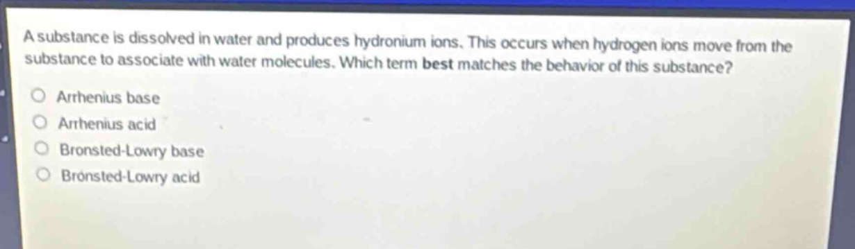 a substance is dissolved in water and produces hydronium ions. this occurs when hydrogen ions move from the substance to associate with water molecules. which term best matches the behavior of this substance?\narhenius base\narhenius acid\nbronsted - lowry base\nbronsted - lowry acid