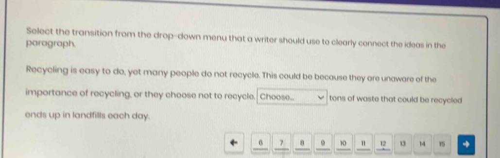 select the transition from the drop - down menu that a writer should use to clearly connect the ideas in the paragraph. recycling is easy to do, yet many people do not recycle. this could be because they are unaware of the importance of recycling, or they choose not to recycle. choose... tons of waste that could be recycled ends up in landfills each day.