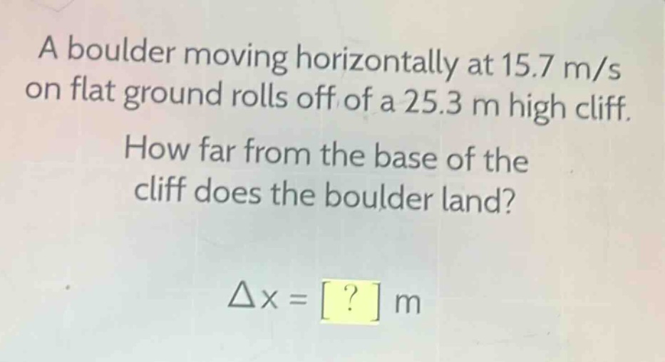 a boulder moving horizontally at 15.7 m/s on flat ground rolls off of a 25.3 m high cliff. how far from the base of the cliff does the boulder land? δx = ? m