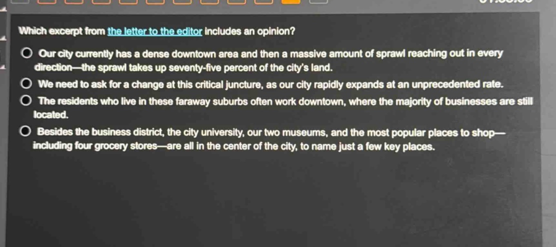 which excerpt from the letter to the editor includes an opinion?\nour city currently has a dense downtown area and then a massive amount of sprawl reaching out in every direction—the sprawl takes up seventy - five percent of the city’s land.\nwe need to ask for a change at this critical juncture, as our city rapidly expands at an unprecedented rate.\nthe residents who live in these faraway suburbs often work downtown, where the majority of businesses are still located.\nbesides the business district, the city university, our two museums, and the most popular places to shop—including four grocery stores—are all in the center of the city, to name just a few key places.