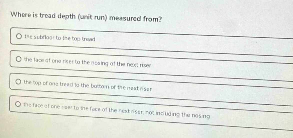 where is tread depth (unit run) measured from?\no the subfloor to the top tread\no the face of one riser to the nosing of the next riser\no the top of one tread to the bottom of the next riser\no the face of one riser to the face of the next riser, not including the nosing