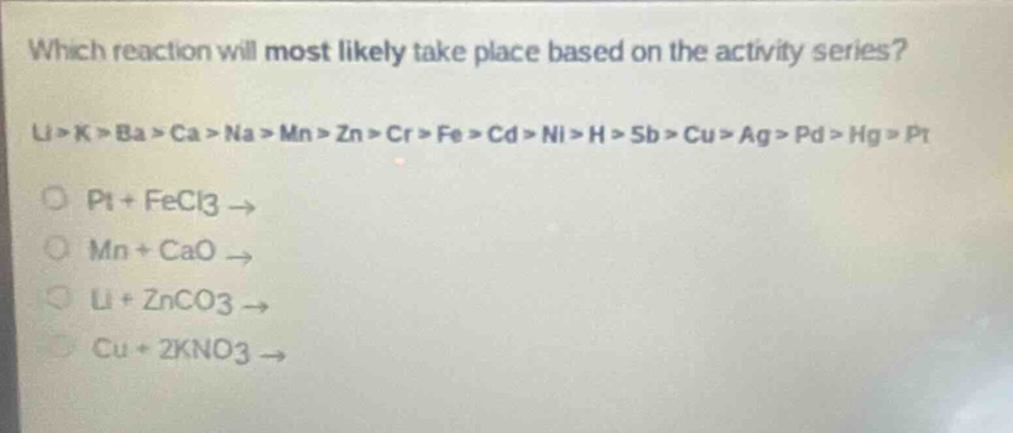 which reaction will most likely take place based on the activity series?\nli > k > ba > ca > na > mn > zn > cr > fe > cd > ni > h > sb > cu > ag > pd > hg > pt\no pt + fecl3 →\no mn + cao →\no li + znco3 →\no cu + 2kno3 →