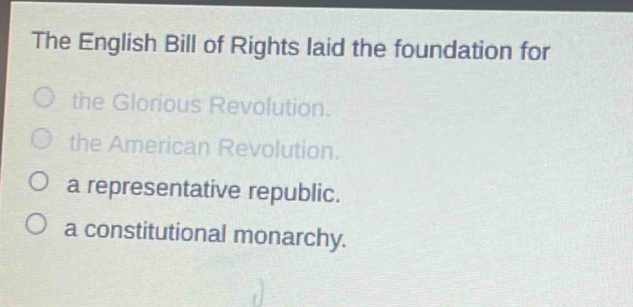 the english bill of rights laid the foundation for\nthe glorious revolution.\nthe american revolution.\na representative republic.\na constitutional monarchy.