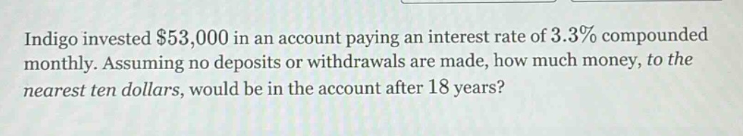 indigo invested $53,000 in an account paying an interest rate of 3.3% compounded monthly. assuming no deposits or withdrawals are made, how much money, to the nearest ten dollars, would be in the account after 18 years?