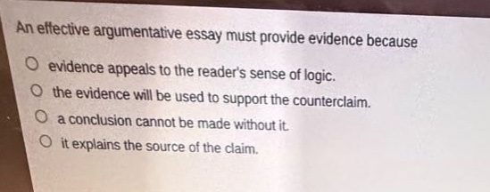 an effective argumentative essay must provide evidence because\n○ evidence appeals to the readers sense of logic.\n○ the evidence will be used to support the counter - claim.\n○ a conclusion cannot be made without it.\n○ it explains the source of the claim.